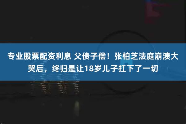 专业股票配资利息 父债子偿！张柏芝法庭崩溃大哭后，终归是让18岁儿子扛下了一切