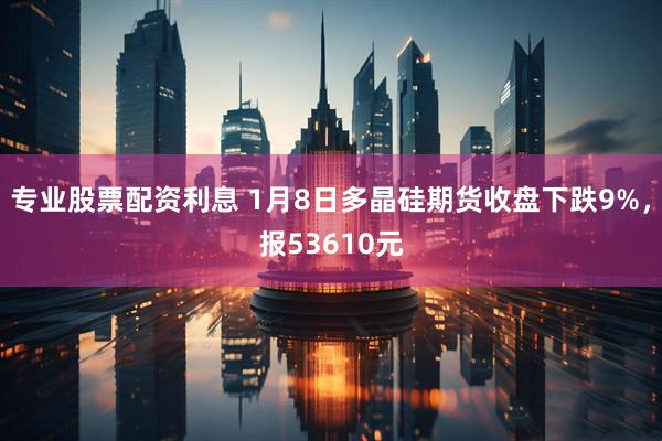 专业股票配资利息 1月8日多晶硅期货收盘下跌9%，报53610元