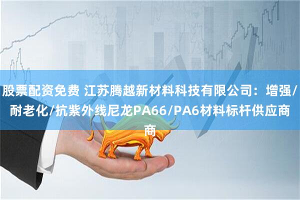 股票配资免费 江苏腾越新材料科技有限公司：增强/耐老化/抗紫外线尼龙PA66/PA6材料标杆供应商